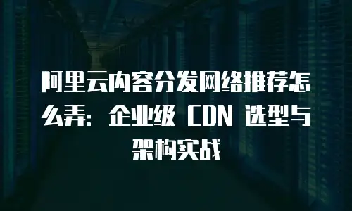 阿里云内容分发网络推荐怎么弄：企业级 CDN 选型与架构实战