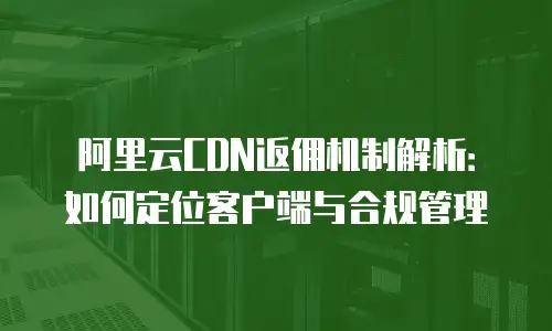 阿里云CDN返佣机制解析：如何定位客户端与合规管理