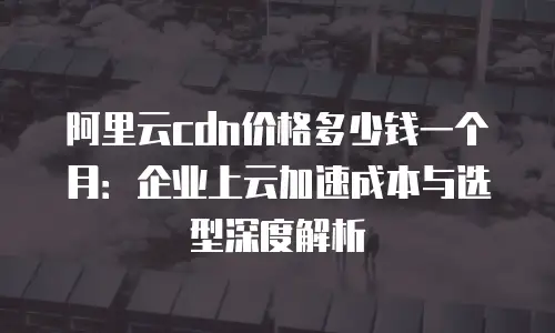 阿里云cdn价格多少钱一个月：企业上云加速成本与选型深度解析