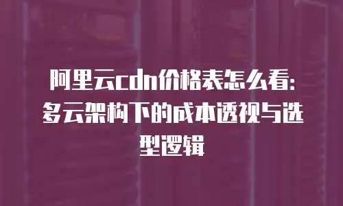 阿里云cdn价格表怎么看：多云架构下的成本透视与选型逻辑