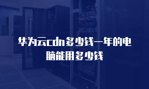 华为云cdn多少钱一年的电脑能用多少钱