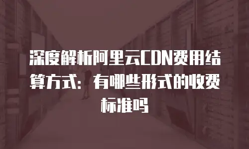 深度解析阿里云CDN费用结算方式：有哪些形式的收费标准吗