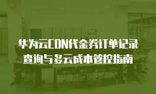 华为云CDN代金券订单记录查询与多云成本管控指南