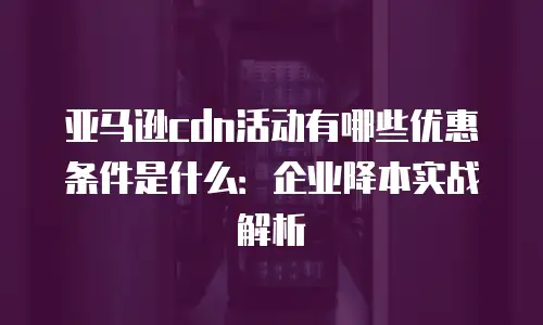 亚马逊cdn活动有哪些优惠条件是什么：企业降本实战解析