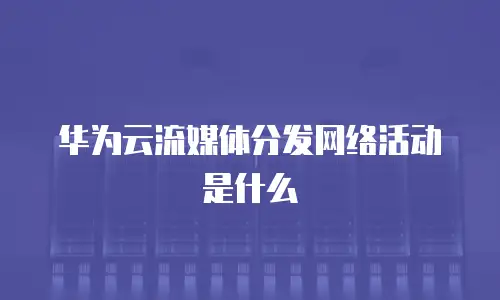华为云流媒体分发网络活动是什么
