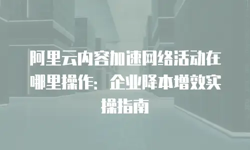阿里云内容加速网络活动在哪里操作：企业降本增效实操指南