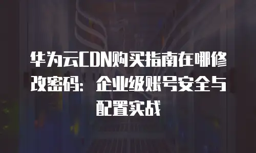 华为云CDN购买指南在哪修改密码：企业级账号安全与配置实战