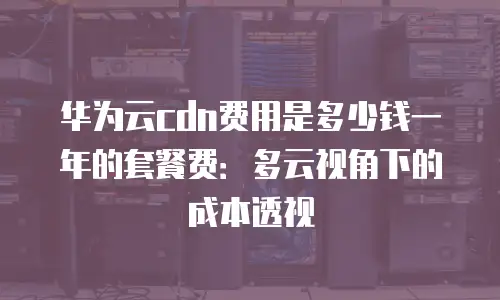 华为云cdn费用是多少钱一年的套餐费：多云视角下的成本透视