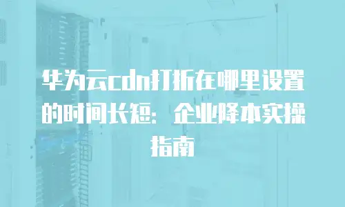 华为云cdn打折在哪里设置的时间长短：企业降本实操指南