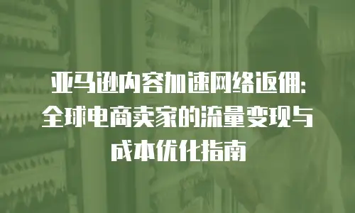 亚马逊内容加速网络返佣：全球电商卖家的流量变现与成本优化指南