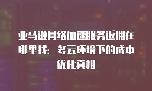 亚马逊网络加速服务返佣在哪里找：多云环境下的成本优化真相
