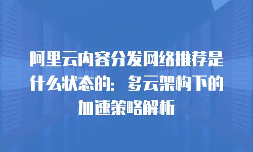 阿里云内容分发网络推荐是什么状态的：多云架构下的加速策略解析