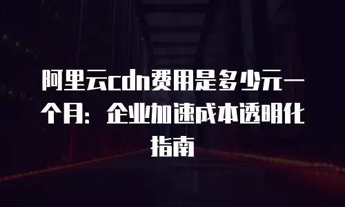阿里云cdn费用是多少元一个月：企业加速成本透明化指南
