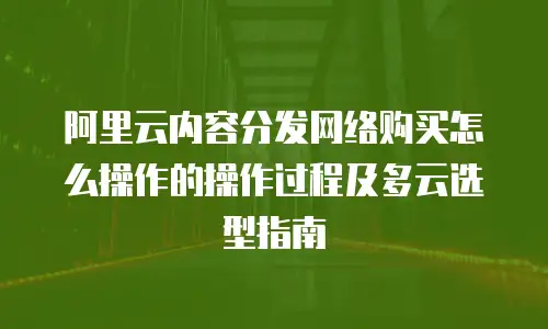阿里云内容分发网络购买怎么操作的操作过程及多云选型指南