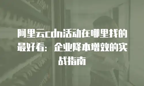 阿里云cdn活动在哪里找的最好看：企业降本增效的实战指南