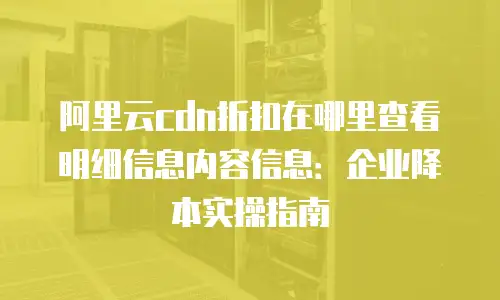 阿里云cdn折扣在哪里查看明细信息内容信息：企业降本实操指南
