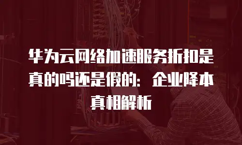 华为云网络加速服务折扣是真的吗还是假的：企业降本真相解析