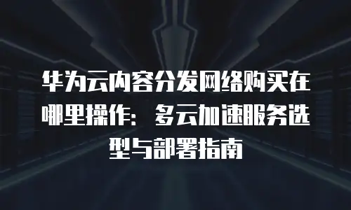 华为云内容分发网络购买在哪里操作：多云加速服务选型与部署指南