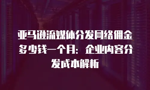 亚马逊流媒体分发网络佣金多少钱一个月：企业内容分发成本解析