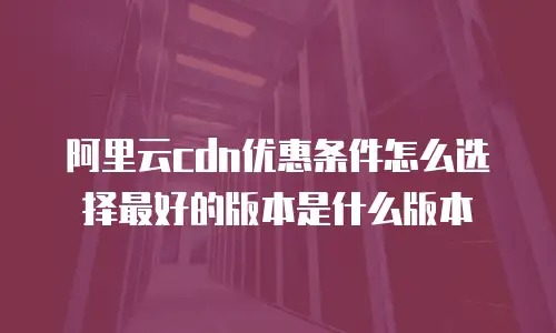 阿里云cdn优惠条件怎么选择最好的版本是什么版本