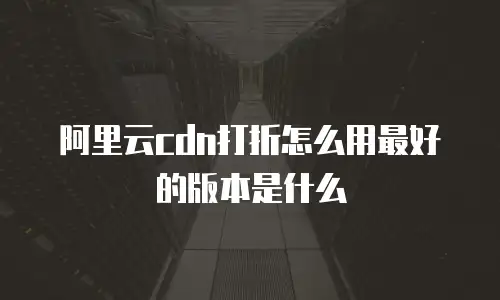 阿里云cdn打折怎么用最好的版本是什么
