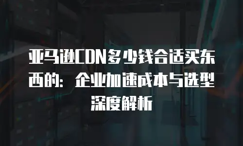 亚马逊CDN多少钱合适买东西的：企业加速成本与选型深度解析
