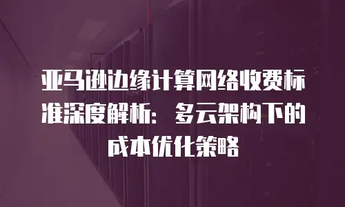 亚马逊边缘计算网络收费标准深度解析：多云架构下的成本优化策略