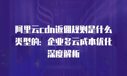 阿里云cdn返佣规则是什么类型的：企业多云成本优化深度解析