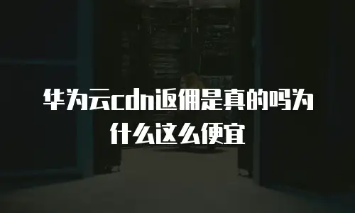 华为云cdn返佣是真的吗为什么这么便宜