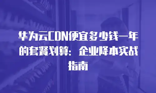 华为云CDN便宜多少钱一年的套餐划算：企业降本实战指南