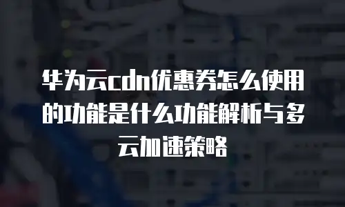 华为云cdn优惠券怎么使用的功能是什么功能解析与多云加速策略