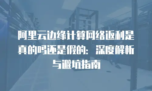阿里云边缘计算网络返利是真的吗还是假的：深度解析与避坑指南