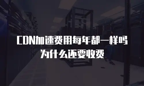 CDN加速费用每年都一样吗为什么还要收费