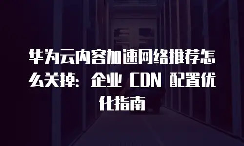 华为云内容加速网络推荐怎么关掉：企业 CDN 配置优化指南
