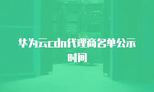 华为云cdn代理商名单公示时间