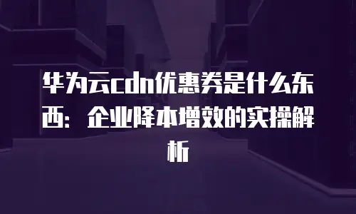 华为云cdn优惠券是什么东西：企业降本增效的实操解析