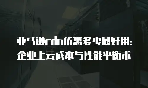 亚马逊cdn优惠多少最好用：企业上云成本与性能平衡术