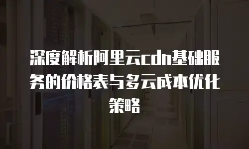 深度解析阿里云cdn基础服务的价格表与多云成本优化策略