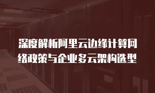 深度解析阿里云边缘计算网络政策与企业多云架构选型