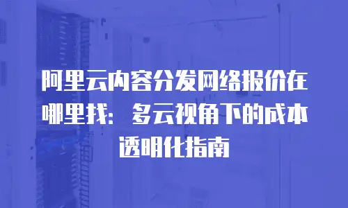 阿里云内容分发网络报价在哪里找：多云视角下的成本透明化指南
