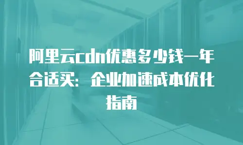 阿里云cdn优惠多少钱一年合适买：企业加速成本优化指南