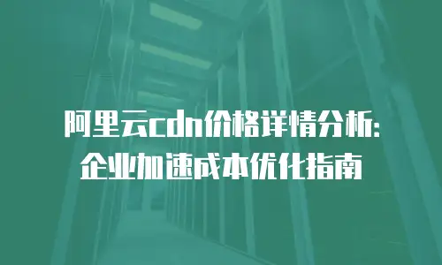 阿里云cdn价格详情分析：企业加速成本优化指南