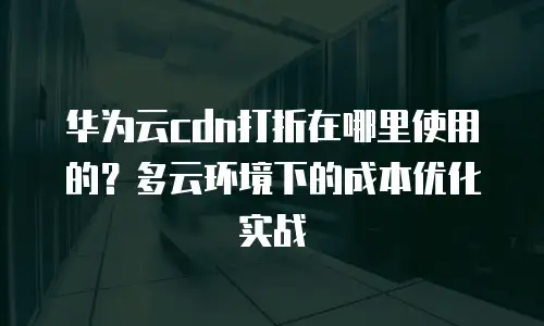 华为云cdn打折在哪里使用的？多云环境下的成本优化实战