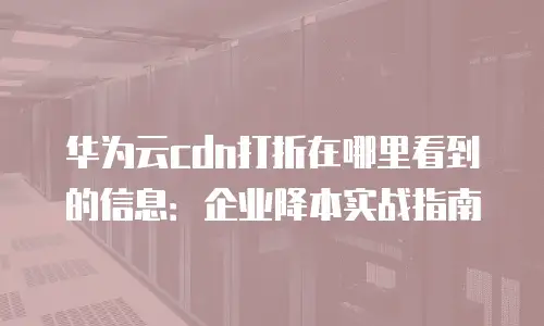 华为云cdn打折在哪里看到的信息：企业降本实战指南