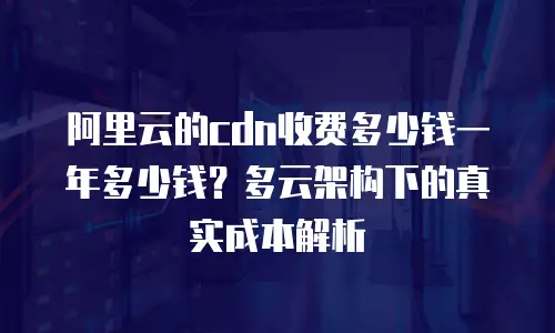 阿里云的cdn收费多少钱一年多少钱？多云架构下的真实成本解析