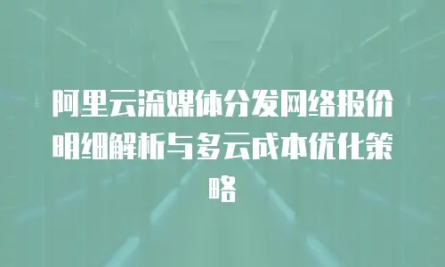 阿里云流媒体分发网络报价明细解析与多云成本优化策略