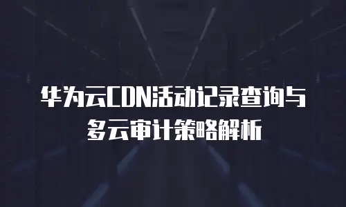 华为云CDN活动记录查询与多云审计策略解析