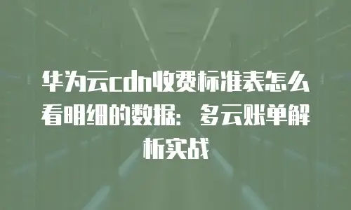 华为云cdn收费标准表怎么看明细的数据：多云账单解析实战