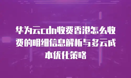华为云cdn收费香港怎么收费的明细信息解析与多云成本优化策略