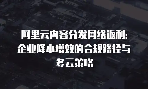 阿里云内容分发网络返利：企业降本增效的合规路径与多云策略